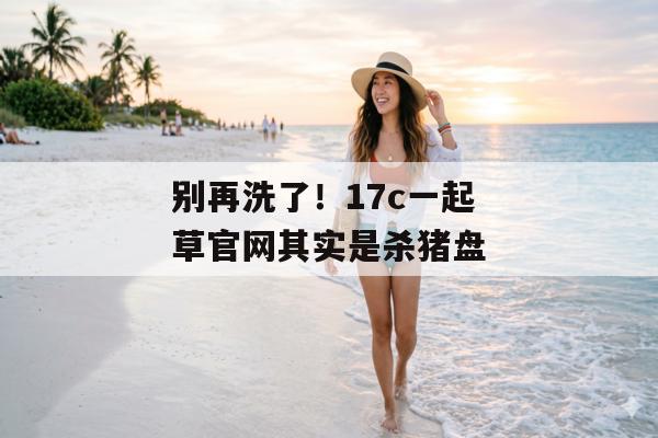 别再洗了！17c一起草官网其实是杀猪盘