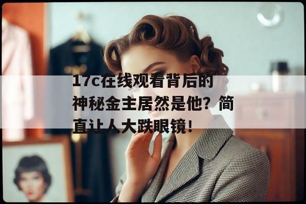17c在线观看背后的神秘金主居然是他?简直让人大跌眼镜! 17c在线观看背后的神秘金主居然是他?简直让人大跌眼镜!