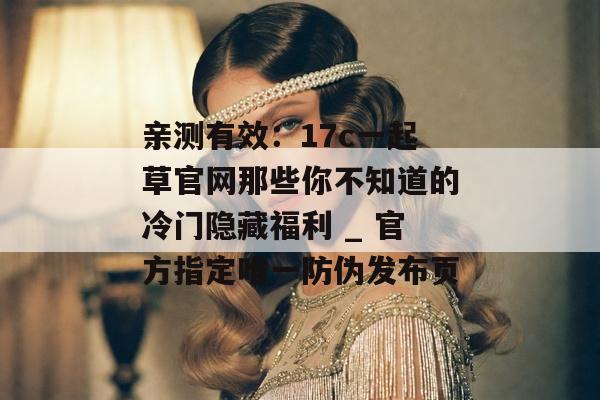 亲测有效：17c一起草官网那些你不知道的冷门隐藏福利 _ 官方指定唯一防伪发布页