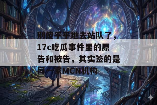 别傻乎乎地去站队了，17c吃瓜事件里的原告和被告，其实签的是同一家MCN机构