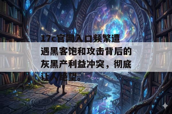 17c官网入口频繁遭遇黑客饱和攻击背后的灰黑产利益冲突，彻底让人绝望。