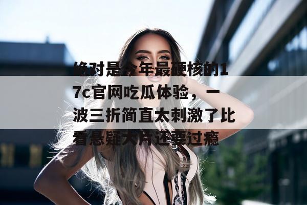 绝对是今年最硬核的17c官网吃瓜体验，一波三折简直太刺激了比看悬疑大片还要过瘾