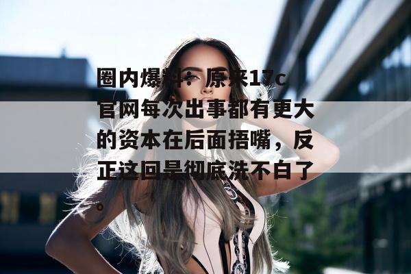 圈内爆料：原来17c官网每次出事都有更大的资本在后面捂嘴，反正这回是彻底洗不白了。