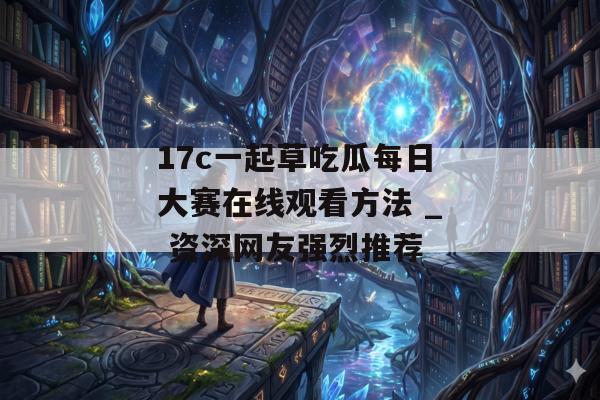 17c一起草吃瓜每日大赛在线观看方法 _ 资深网友强烈推荐