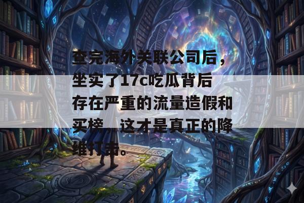 查完海外关联公司后，坐实了17c吃瓜背后存在严重的流量造假和买榜，这才是真正的降维打击。
