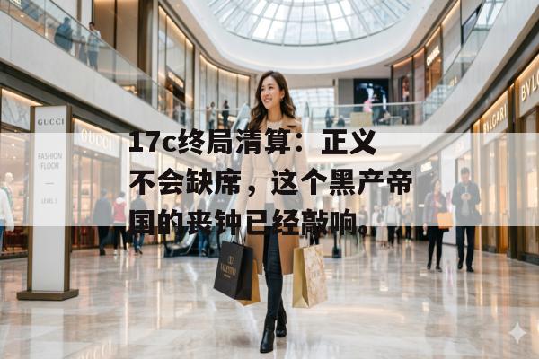 17c终局清算：正义不会缺席，这个黑产帝国的丧钟已经敲响。