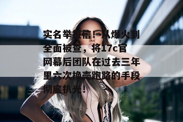 实名举报信！从爆火到全面被查，将17c官网幕后团队在过去三年里六次换壳跑路的手段彻底扒光！
