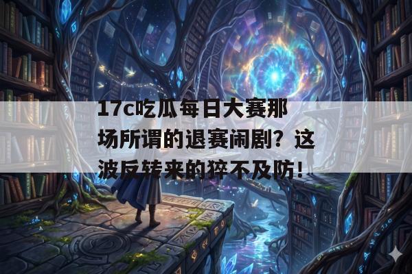 17c吃瓜每日大赛那场所谓的退赛闹剧？这波反转来的猝不及防！