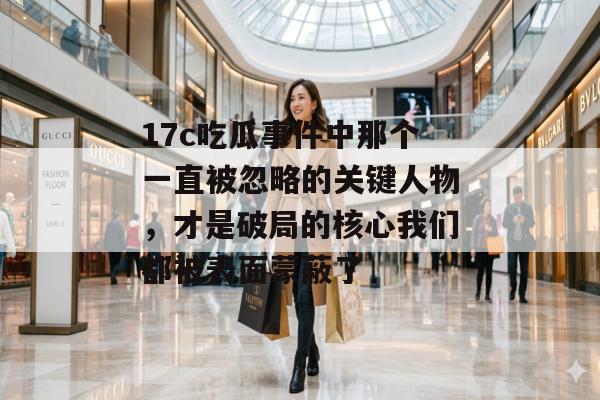 17c吃瓜事件中那个一直被忽略的关键人物，才是破局的核心我们都被表面蒙蔽了