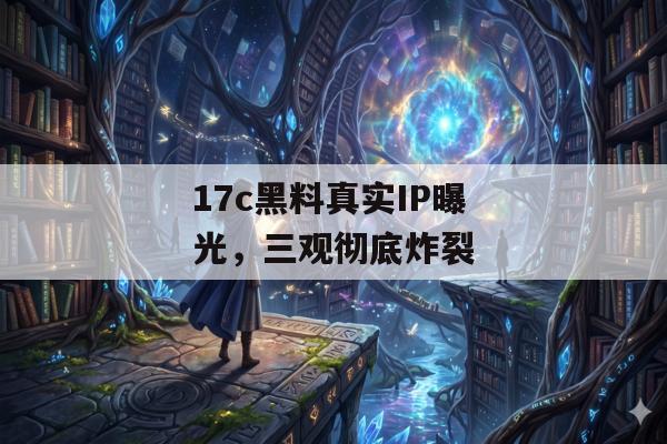 17c黑料真实IP曝光，三观彻底炸裂