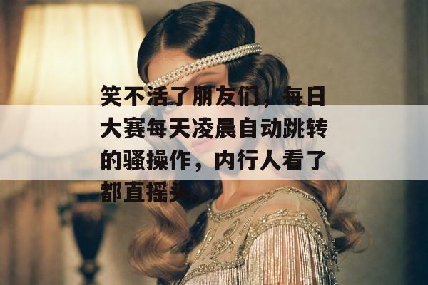 笑不活了朋友们，每日大赛每天凌晨自动跳转的骚操作，内行人看了都直摇头。