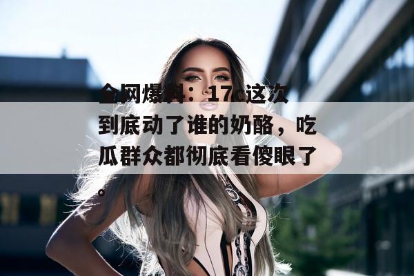 全网爆料：17c这次到底动了谁的奶酪，吃瓜群众都彻底看傻眼了。