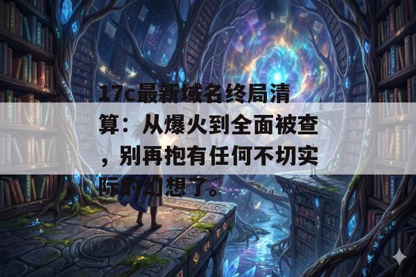 17c最新域名终局清算：从爆火到全面被查，别再抱有任何不切实际的幻想了。